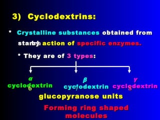 3) Cyclodextrins:3) Cyclodextrins:
** Crystalline substancesCrystalline substances obtained fromobtained from
starchstarch
* They are of* They are of 3 types3 types::
αα
cyclodextrincyclodextrin
ββ
cyclodextrincyclodextrin
γγ
cyclodextrincyclodextrin
glucopyranose unitsglucopyranose units
66 77 88
byby action ofaction of specific enzymes.specific enzymes.
Forming ring shapedForming ring shaped
moleculesmolecules
 