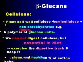 ββ -Glucans-Glucans
Cellulose:Cellulose:
** Plant cell wallPlant cell wall
→→
** ~~ 50 % of50 % of woodwood & 90 % of cotton& 90 % of cotton
* A polymer of* A polymer of glucoseglucose unitsunits ..
** WeWe cacan notn not digestdigest cellulosecellulose , but, but
essential in dietessential in diet
→ eexercisexercise thethe digestive trackdigestive track &&
keep itkeep it
cleanclean andand healthy.healthy.
non-carbohydratesnon-carbohydrates e.g.e.g.
lignin.lignin.
hemicellulosehemicellulose ++cellulosecellulose ++
 