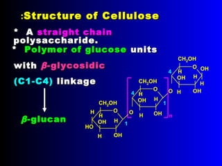 O
CH2OH
OH
OH
H
H
H
H
HO
O
n
CH2OH
OH
OH
H
H
H
O
O
CH2OH
OH
OH
H
H
H
O
OH
H
1
4
1
4
Structure of CelluloseStructure of Cellulose::
ββ-glucan-glucan
** Polymer of glucosePolymer of glucose unitsunits
withwith ββ-glycosidic-glycosidic
(C1-C4)(C1-C4) linkagelinkage
* A* A straight chainstraight chain
polysaccharide.polysaccharide.
 