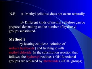 N.B A- Methyl cellulose does not occur naturally.
B- Different kinds of methyl cellulose can be
prepared depending on the number of hydroxyl
groups substituted.
Method 2
by heating cellulose solution of
sodium hydroxide) and treating it with
methyl chloride. In the substitution reaction that
follows, the hydroxyl residues (-OH functional
groups) are replaced by methoxide (-OCH3 groups).
 