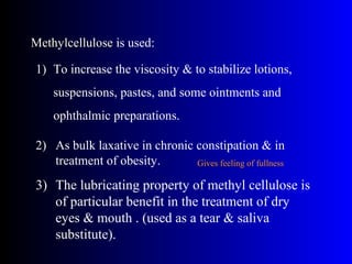 MethylcelluloseMethylcellulose is used:
1) To increase the viscosity & to stabilize lotions,
suspensions, pastes, and some ointments and
ophthalmic preparations.
2) As bulk laxative in chronic constipation & in
treatment of obesity.
3) The lubricating property of methyl cellulose is
of particular benefit in the treatment of dry
eyes & mouth . (used as a tear & saliva
substitute).
Gives feeling of fullness
 