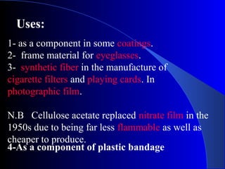 Uses:
4-As a component of plastic bandage
1- as a component in some coatings.
2- frame material for eyeglasses.
3- synthetic fiber in the manufacture of
cigarette filters and playing cards. In
photographic film.
N.B Cellulose acetate replaced nitrate film in the
1950s due to being far less flammable as well as
cheaper to produce.
 