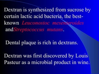 Dextran is synthesized from sucrose by
certain lactic acid bacteria, the best-
known Leuconostoc mesenteroides
andStreptococcus mutans.
Dental plaque is rich in dextrans.
Dextran was first discovered by Louis
Pasteur as a microbial product in wine.
 