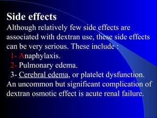 Side effects
Although relatively few side effects are
associated with dextran use, these side effects
can be very serious. These include :
1- Anaphylaxis.
2- Pulmonary edema.
3- Cerebral edema, or platelet dysfunction.
An uncommon but significant complication of
dextran osmotic effect is acute renal failure.
 