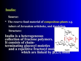 Inulin:Inulin:
* The reserve food material of compositous plants e.g.
tubers of Jerusalem artichoke, and dandelion.
Structure:
Inulin is a heterogeneous
collection of fructose polymers.
It consists of chain-
terminating glucosyl moieties
and a repetitive fructosyl moiety,
which are linked by β(2,1) bond
Source:Source:
 