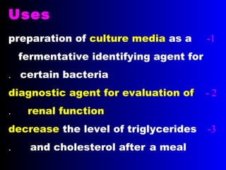 Uses
1-preparation of culture media as a
fermentative identifying agent for
certain bacteria.
2-diagnostic agent for evaluation of
renal function.
3-decrease the level of triglycerides
and cholesterol after a meal.
 