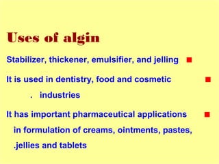 Uses of algin
■Stabilizer, thickener, emulsifier, and jelling
■It is used in dentistry, food and cosmetic
industries.
■It has important pharmaceutical applications
in formulation of creams, ointments, pastes,
jellies and tablets.
 