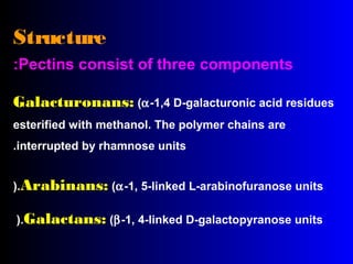 Structure
Pectins consist of three components:
Galacturonans: (α-1,4 D-galacturonic acid residues
esterified with methanol. The polymer chains are
interrupted by rhamnose units.
Arabinans: (α-1, 5-linked L-arabinofuranose units).
Galactans: (β-1, 4-linked D-galactopyranose units).
 