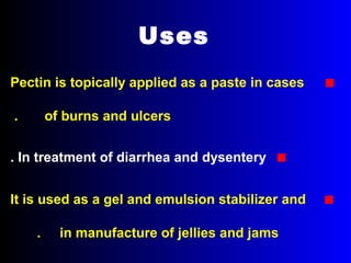 Uses
■Pectin is topically applied as a paste in cases
of burns and ulcers.
■In treatment of diarrhea and dysentery.
■It is used as a gel and emulsion stabilizer and
in manufacture of jellies and jams.
 