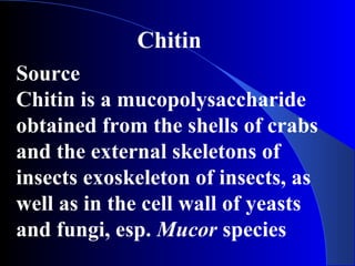 Chitin
Source
Chitin is a mucopolysaccharide
obtained from the shells of crabs
and the external skeletons of
insects exoskeleton of insects, as
well as in the cell wall of yeasts
and fungi, esp. Mucor species
 