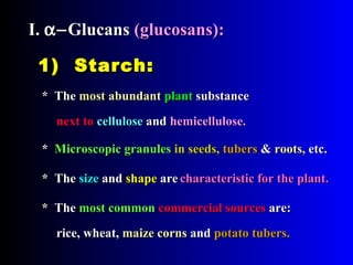 1) Starch:1) Starch:
* The* The most abundantmost abundant plantplant substancesubstance
** Microscopic granulesMicroscopic granules in seeds,in seeds, tuberstubers && roots,roots, etc.etc.
* The* The most commonmost common commercial sourcescommercial sources are:are:
rice, wheat,rice, wheat, maize cornsmaize corns andand potato tubers.potato tubers.
* The* The sizesize andand shapeshape areare
I.I. α−α−GlucansGlucans (glucosans):(glucosans):
next tonext to cellulosecellulose andand hemicellulose.hemicellulose.
characteristic for the plant.characteristic for the plant.
 