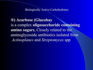 Biologically Active Carbohydrates
Acarbose (Glucobay®)
is a complex oligosaccharide containing
amino sugars, Closely related to the
aminoglycoside antibiotics isolated from
Actinoplanes and Streptomyces spp
 