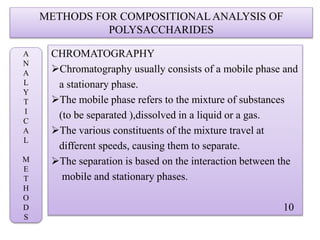 METHODS FOR COMPOSITIONAL ANALYSIS OF
POLYSACCHARIDES
CHROMATOGRAPHY
Chromatography usually consists of a mobile phase and
a stationary phase.
The mobile phase refers to the mixture of substances
(to be separated ),dissolved in a liquid or a gas.
The various constituents of the mixture travel at
different speeds, causing them to separate.
The separation is based on the interaction between the
mobile and stationary phases.
10
A
N
A
L
Y
T
I
C
A
L
M
E
T
H
O
D
S
 