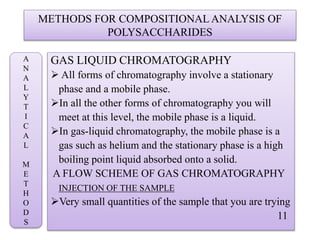 METHODS FOR COMPOSITIONAL ANALYSIS OF
POLYSACCHARIDES
GAS LIQUID CHROMATOGRAPHY
 All forms of chromatography involve a stationary
phase and a mobile phase.
In all the other forms of chromatography you will
meet at this level, the mobile phase is a liquid.
In gas-liquid chromatography, the mobile phase is a
gas such as helium and the stationary phase is a high
boiling point liquid absorbed onto a solid.
A FLOW SCHEME OF GAS CHROMATOGRAPHY
INJECTION OF THE SAMPLE
Very small quantities of the sample that you are trying
11
A
N
A
L
Y
T
I
C
A
L
M
E
T
H
O
D
S
 