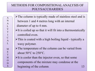 METHODS FOR COMPOSITIONAL ANALYSIS OF
POLYSACCHARIDES
The column is typically made of stainless steel and is
between 1 and 4 metres long with an internal
diameter of up to 4 mm.
It is coiled up so that it will fit into a thermostatically
controlled oven.
This is coated with a high boiling liquid - typically a
waxy polymer.
The temperature of the column can be varied from
about 50°C to 250°C.
It is cooler than the injector oven, so that some
components of the mixture may condense at the
beginning of the column. 13
A
N
A
L
Y
T
I
C
A
L
M
E
T
H
O
D
S
 
