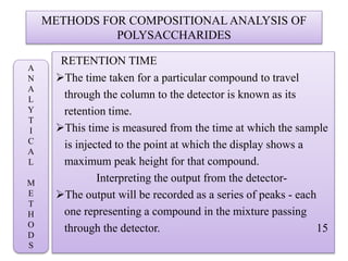 METHODS FOR COMPOSITIONAL ANALYSIS OF
POLYSACCHARIDES
RETENTION TIME
The time taken for a particular compound to travel
through the column to the detector is known as its
retention time.
This time is measured from the time at which the sample
is injected to the point at which the display shows a
maximum peak height for that compound.
Interpreting the output from the detector-
The output will be recorded as a series of peaks - each
one representing a compound in the mixture passing
through the detector. 15
A
N
A
L
Y
T
I
C
A
L
M
E
T
H
O
D
S
 