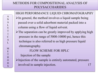 METHODS FOR COMPOSITIONAL ANALYSIS OF
POLYSACCHARIDES
HIGH PERFORMANCE LIQUID CHROMATOGRAPHY
In general, the method involves a liquid sample being
passed over a solid adsorbent material packed into a
column using a flow of liquid solvent.
The separation can be greatly improved by applying high
pressure in the range of 5000-10000 psi, hence this
technique is also referred to as high pressure liquid
chromatography.
FLOW SCHEME FOR HPLC
Injection of the sample
Injection of the sample is entirely automated, pressure
involved in sample injection. 17
A
N
A
L
Y
T
I
C
A
L
M
E
T
H
O
D
S
 