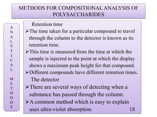 METHODS FOR COMPOSITIONAL ANALYSIS OF
POLYSACCHARIDES
Retention time
The time taken for a particular compound to travel
through the column to the detector is known as its
retention time.
This time is measured from the time at which the
sample is injected to the point at which the display
shows a maximum peak height for that compound.
Different compounds have different retention times.
The detector
There are several ways of detecting when a
substance has passed through the column.
A common method which is easy to explain
uses ultra-violet absorption. 18
A
N
A
L
Y
T
I
C
A
L
M
E
T
H
O
D
S
 