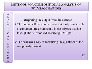 METHODS FOR COMPOSITIONAL ANALYSIS OF
POLYSACCHARIDES
Interpreting the output from the detector
The output will be recorded as a series of peaks - each
one representing a compound in the mixture passing
through the detector and absorbing UV light.
The peaks as a way of measuring the quantities of the
compounds present.
19
A
N
A
L
Y
T
I
C
A
L
M
E
T
H
O
D
S
 