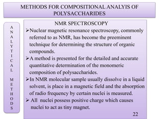 METHODS FOR COMPOSITIONAL ANALYIS OF
POLYSACCHARIDES
NMR SPECTROSCOPY
Nuclear magnetic resonance spectroscopy, commonly
referred to as NMR, has become the preeminent
technique for determining the structure of organic
compounds.
A method is presented for the detailed and accurate
quantitative determination of the monomeric
composition of polysaccharides.
In NMR molecular sample usually dissolve in a liquid
solvent, is place in a magnetic field and the absorption
of radio frequency by certain nuclei is measured.
 All nuclei possess positive charge which causes
nuclei to act as tiny magnet.
22
A
N
A
L
Y
T
I
C
A
L
M
E
T
H
O
D
S
 