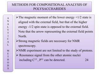 METHODS FOR COMPOSITIONAL ANALYSIS OF
POLYSACCHARIDES
The magnetic moment of the lower energy +1/2 state is
aligned with the external field, but that of the higher
energy -1/2 spin state is opposed to the external field.
Note that the arrow representing the external field points
North.
Strong magnetic fields are necessary for NMR
spectroscopy.
NMR experiment are not limited to the study of protons.
 Resonance signal from the other atomic nuclei
including C13 , P31 can be detected. 24
A
N
A
L
Y
T
I
C
A
L
M
E
T
H
O
D
S
 