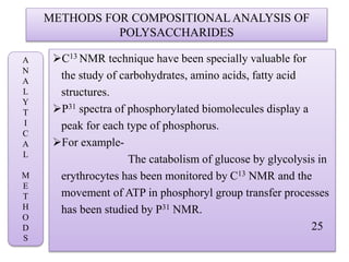 METHODS FOR COMPOSITIONAL ANALYSIS OF
POLYSACCHARIDES
C13 NMR technique have been specially valuable for
the study of carbohydrates, amino acids, fatty acid
structures.
P31 spectra of phosphorylated biomolecules display a
peak for each type of phosphorus.
For example-
The catabolism of glucose by glycolysis in
erythrocytes has been monitored by C13 NMR and the
movement of ATP in phosphoryl group transfer processes
has been studied by P31 NMR.
25
A
N
A
L
Y
T
I
C
A
L
M
E
T
H
O
D
S
 