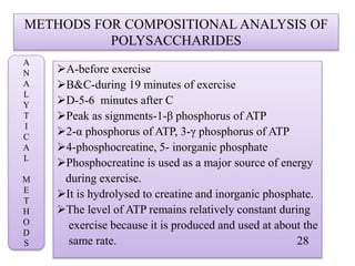 METHODS FOR COMPOSITIONAL ANALYSIS OF
POLYSACCHARIDES
A-before exercise
B&C-during 19 minutes of exercise
D-5-6 minutes after C
Peak as signments-1-β phosphorus of ATP
2-α phosphorus of ATP, 3-γ phosphorus of ATP
4-phosphocreatine, 5- inorganic phosphate
Phosphocreatine is used as a major source of energy
during exercise.
It is hydrolysed to creatine and inorganic phosphate.
The level of ATP remains relatively constant during
exercise because it is produced and used at about the
same rate. 28
A
N
A
L
Y
T
I
C
A
L
M
E
T
H
O
D
S
 
