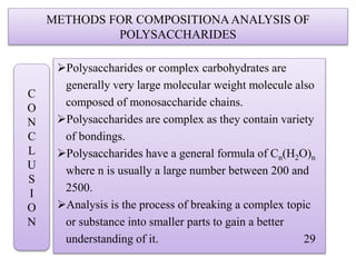 METHODS FOR COMPOSITIONAANALYSIS OF
POLYSACCHARIDES
Polysaccharides or complex carbohydrates are
generally very large molecular weight molecule also
composed of monosaccharide chains.
Polysaccharides are complex as they contain variety
of bondings.
Polysaccharides have a general formula of Cn(H2O)n
where n is usually a large number between 200 and
2500.
Analysis is the process of breaking a complex topic
or substance into smaller parts to gain a better
understanding of it. 29
C
O
N
C
L
U
S
I
O
N
 
