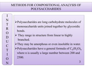 METHODS FOR COMPOSITIONAL ANALYSIS OF
POLYSACCHARIDES
Polysaccharides are long carbohydrate molecules of
monosaccharide units joined together by glycosidic
bonds.
 They range in structure from linear to highly
branched.
They may be amorphous or even insoluble in water.
Polysaccharides have a general formula of Cn(H2O)n
where n is usually a large number between 200 and
2500.
3
I
N
T
R
O
D
U
C
T
I
O
N
 