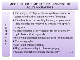 METHODS FOR COMPOSITIONAL ANALYSIS OF
POLYSACCHARIDES
The analysis of oligosaccharides/polysaccharides is
complicated as they contain variety of bondings.
Therefore before proceeding for analysis protein and
lipid moieties are removed by treating with specific
enzymes.
Characterisation of polysaccharides can be done by
hydrolysis with strong acids.
Following analytical methods are used for the analysis-
Chromatography
Gas liquid chromatography
High performance liquid chromatography
Nuclear magnetic resonance spectroscopy 30
S
U
M
M
A
R
Y
 