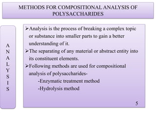 METHODS FOR COMPOSITIONAL ANALYSIS OF
POLYSACCHARIDES
Analysis is the process of breaking a complex topic
or substance into smaller parts to gain a better
understanding of it.
The separating of any material or abstract entity into
its constituent elements.
Following methods are used for compositional
analysis of polysaccharides-
-Enzymatic treatment method
-Hydrolysis method
5
A
N
A
L
Y
S
I
S
 