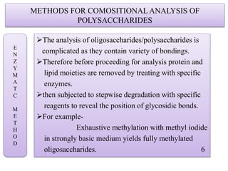 METHODS FOR COMOSITIONAL ANALYSIS OF
POLYSACCHARIDES
The analysis of oligosaccharides/polysaccharides is
complicated as they contain variety of bondings.
Therefore before proceeding for analysis protein and
lipid moieties are removed by treating with specific
enzymes.
then subjected to stepwise degradation with specific
reagents to reveal the position of glycosidic bonds.
For example-
Exhaustive methylation with methyl iodide
in strongly basic medium yields fully methylated
oligosaccharides. 6
E
N
Z
Y
M
A
T
C
M
E
T
H
O
D
 