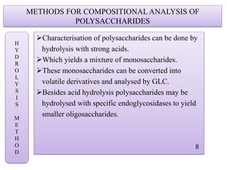 METHODS FOR COMPOSITIONAL ANALYSIS OF
POLYSACCHARIDES
Characterisation of polysaccharides can be done by
hydrolysis with strong acids.
Which yields a mixture of monosaccharides.
These monosaccharides can be converted into
volatile derivatives and analysed by GLC.
Besides acid hydrolysis polysaccharides may be
hydrolysed with specific endoglycosidases to yield
smaller oligosaccharides.
8
H
Y
D
R
O
L
Y
S
I
S
M
E
T
H
O
D
 