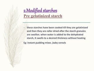 2.Modified starches
Pre gelatinized starch
– these starches have been cooked till they are gelatinized
and then they are roller dried after the starch granules
are swollen. when water is added to the dehydrated
starch, It swells to a desired thickness without heating
Eg: instant pudding mixes ,baby cereals
 