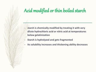 Acid modified or thin boiled starch
– starch is chemically modified by treating it with very
dilute hydrochloric acid or nitric acid at temperatures
below gelatinization
– Starch is hydrolyzed and gets fragmented
– Its solubility increases and thickening ability decreases
 