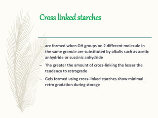 Cross linked starches
– are formed when OH groups on 2 different molecule in
the same granule are substituted by alkalis such as acetic
anhydride or succinic anhydride
– The greater the amount of cross-linking the lesser the
tendency to retrograde
– Gels formed using cross-linked starches show minimal
retro gradation during storage
 