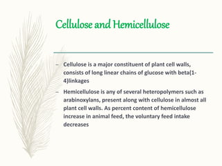 Cellulose and Hemicellulose
– Cellulose is a major constituent of plant cell walls,
consists of long linear chains of glucose with beta(1-
4)linkages
– Hemicellulose is any of several heteropolymers such as
arabinoxylans, present along with cellulose in almost all
plant cell walls. As percent content of hemicellulose
increase in animal feed, the voluntary feed intake
decreases
 