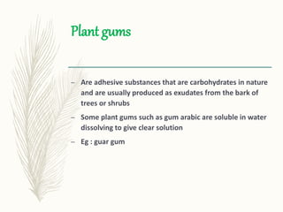 Plant gums
– Are adhesive substances that are carbohydrates in nature
and are usually produced as exudates from the bark of
trees or shrubs
– Some plant gums such as gum arabic are soluble in water
dissolving to give clear solution
– Eg : guar gum
 