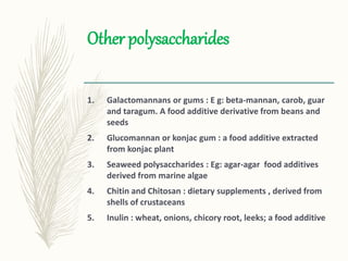 Other polysaccharides
1. Galactomannans or gums : E g: beta-mannan, carob, guar
and taragum. A food additive derivative from beans and
seeds
2. Glucomannan or konjac gum : a food additive extracted
from konjac plant
3. Seaweed polysaccharides : Eg: agar-agar food additives
derived from marine algae
4. Chitin and Chitosan : dietary supplements , derived from
shells of crustaceans
5. Inulin : wheat, onions, chicory root, leeks; a food additive
 