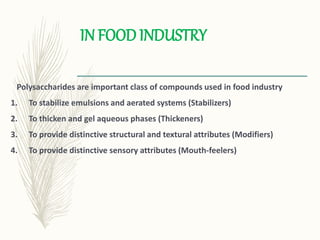 IN FOOD INDUSTRY
Polysaccharides are important class of compounds used in food industry
1. To stabilize emulsions and aerated systems (Stabilizers)
2. To thicken and gel aqueous phases (Thickeners)
3. To provide distinctive structural and textural attributes (Modifiers)
4. To provide distinctive sensory attributes (Mouth-feelers)
 