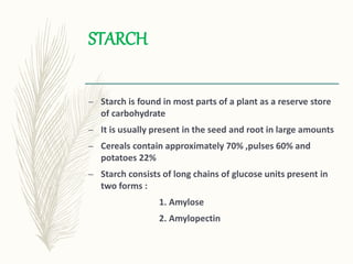 STARCH
– Starch is found in most parts of a plant as a reserve store
of carbohydrate
– It is usually present in the seed and root in large amounts
– Cereals contain approximately 70% ,pulses 60% and
potatoes 22%
– Starch consists of long chains of glucose units present in
two forms :
1. Amylose
2. Amylopectin
 