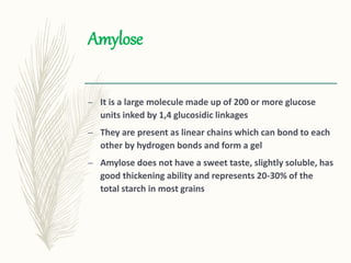 Amylose
– It is a large molecule made up of 200 or more glucose
units inked by 1,4 glucosidic linkages
– They are present as linear chains which can bond to each
other by hydrogen bonds and form a gel
– Amylose does not have a sweet taste, slightly soluble, has
good thickening ability and represents 20-30% of the
total starch in most grains
 