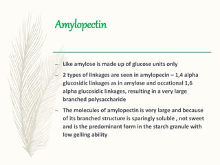 Amylopectin
– Like amylose is made up of glucose units only
– 2 types of linkages are seen in amylopecin – 1,4 alpha
glucosidic linkages as in amylose and occational 1,6
alpha glucosidic linkages, resulting in a very large
branched polysaccharide
– The molecules of amylopectin is very large and because
of its branched structure is sparingly soluble , not sweet
and is the predominant form in the starch granule with
low gelling ability
 