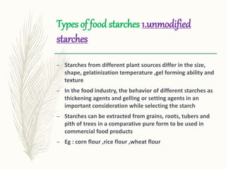 Types of food starches 1.unmodified
starches
– Starches from different plant sources differ in the size,
shape, gelatinization temperature ,gel forming ability and
texture
– In the food industry, the behavior of different starches as
thickening agents and gelling or setting agents in an
important consideration while selecting the starch
– Starches can be extracted from grains, roots, tubers and
pith of trees in a comparative pure form to be used in
commercial food products
– Eg : corn flour ,rice flour ,wheat flour
 