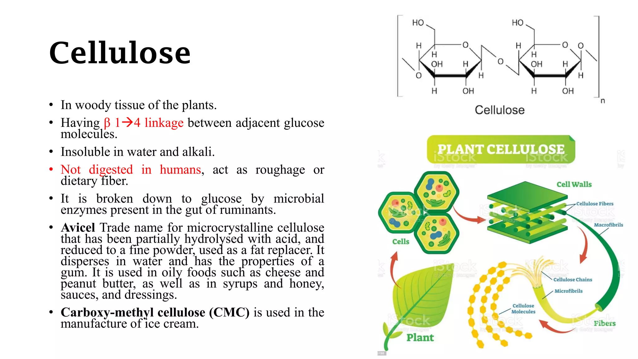 Cellulose
• In woody tissue of the plants.
• Having β 14 linkage between adjacent glucose
molecules.
• Insoluble in water and alkali.
• Not digested in humans, act as roughage or
dietary fiber.
• It is broken down to glucose by microbial
enzymes present in the gut of ruminants.
• Avicel Trade name for microcrystalline cellulose
that has been partially hydrolysed with acid, and
reduced to a fine powder, used as a fat replacer. It
disperses in water and has the properties of a
gum. It is used in oily foods such as cheese and
peanut butter, as well as in syrups and honey,
sauces, and dressings.
• Carboxy-methyl cellulose (CMC) is used in the
manufacture of ice cream.
 