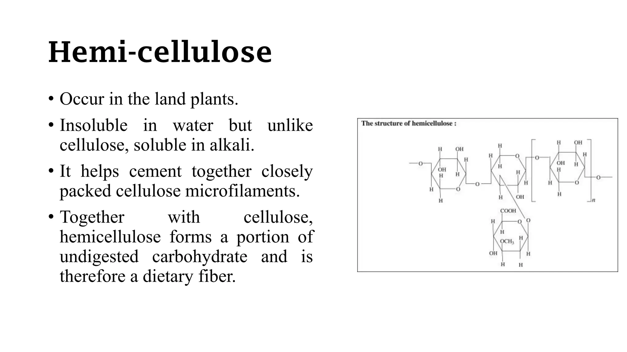 Hemi-cellulose
• Occur in the land plants.
• Insoluble in water but unlike
cellulose, soluble in alkali.
• It helps cement together closely
packed cellulose microfilaments.
• Together with cellulose,
hemicellulose forms a portion of
undigested carbohydrate and is
therefore a dietary fiber.
 