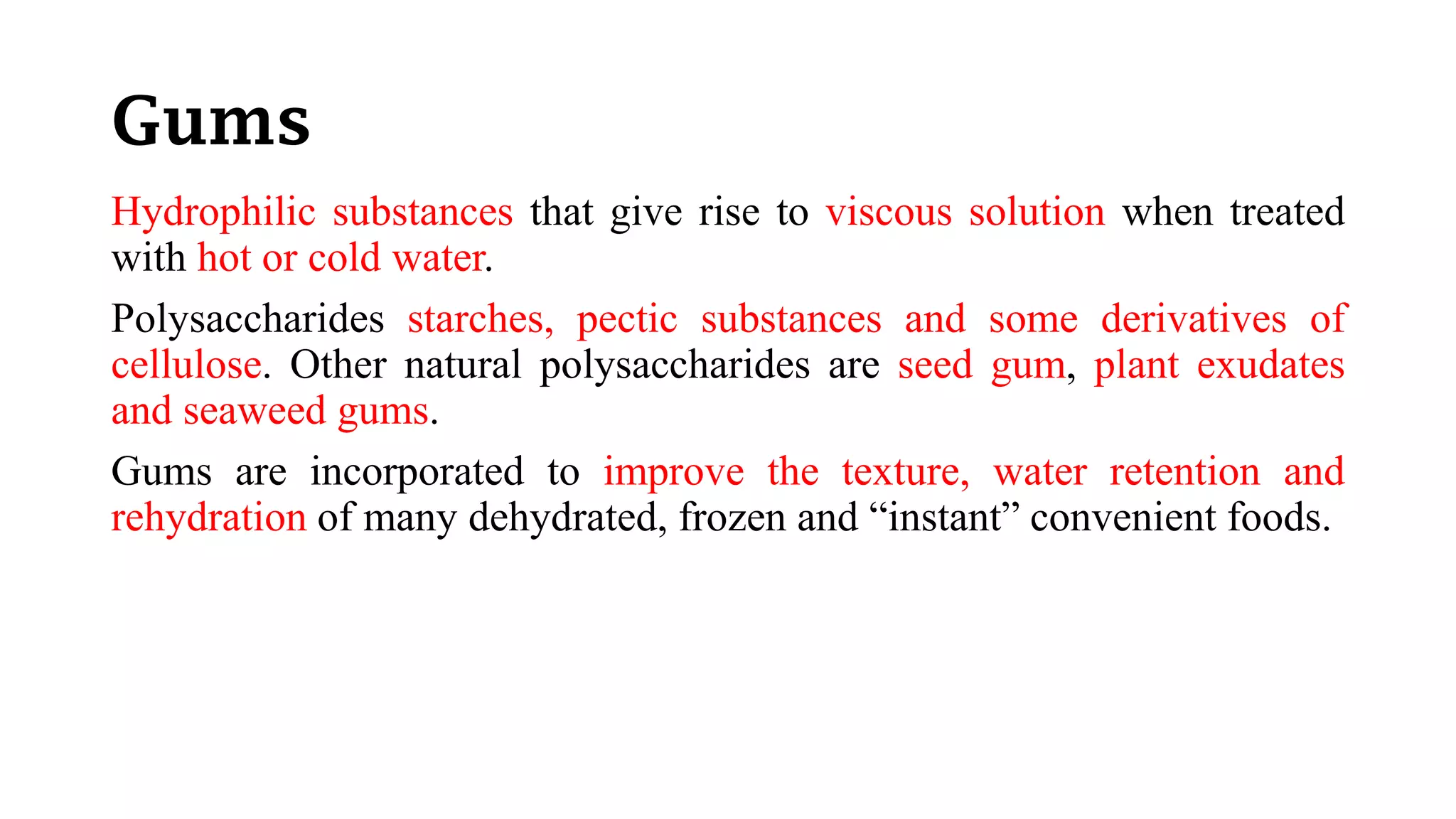 Gums
Hydrophilic substances that give rise to viscous solution when treated
with hot or cold water.
Polysaccharides starches, pectic substances and some derivatives of
cellulose. Other natural polysaccharides are seed gum, plant exudates
and seaweed gums.
Gums are incorporated to improve the texture, water retention and
rehydration of many dehydrated, frozen and “instant” convenient foods.
 