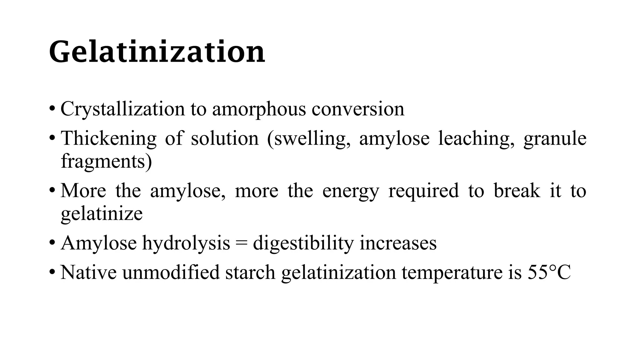 Gelatinization
• Crystallization to amorphous conversion
• Thickening of solution (swelling, amylose leaching, granule
fragments)
• More the amylose, more the energy required to break it to
gelatinize
• Amylose hydrolysis = digestibility increases
• Native unmodified starch gelatinization temperature is 55°C
 