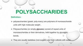 POLYSACCHARIDES
Definition:
 polysaccharides (greek: poly-many) are polymers of monosaccharide
units with high molecular weight .
 Polysaccharides (or simply glycans) consist of repeat units of
monosaccharides or their derivatives, held together by glycosidic
bonds.
 They are usually tasteless (non-sugars) and form colloids with water.
 