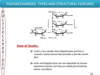 POLYSACCHARIDES- TYPES AND STRUCTURAL FEATURES
P
O
L
Y
S
A
C
C
H
A
R
I
D
E
S
FIG 3 -
Uses of Inulin:-
 Inulin is less soluble than Oligofructose and has a
smooth creamy texture that provides a fat-like mouth
feel.
 Inulin and Oligofructose are non-digestible by human
intestinal enzymes, but they are totally fermented by
colonic microflora.
16
 